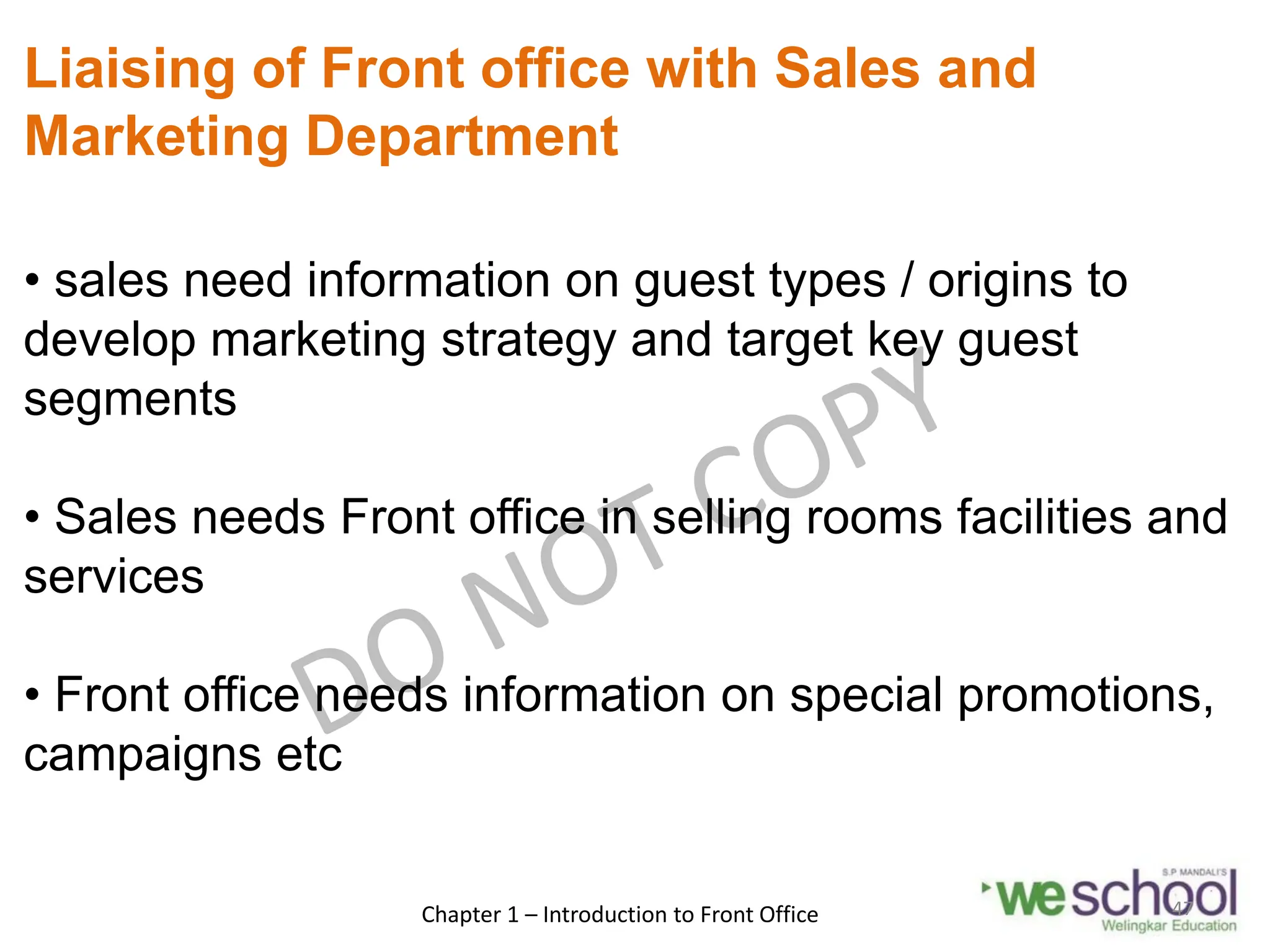 Liaising of Front office with Sales and
Marketing Department
• sales need information on guest types / origins to
develop marketing strategy and target key guest
segments
• Sales needs Front office in selling rooms facilities and
services
• Front office needs information on special promotions,
campaigns etc
Chapter 1 – Introduction to Front Office 47
 
