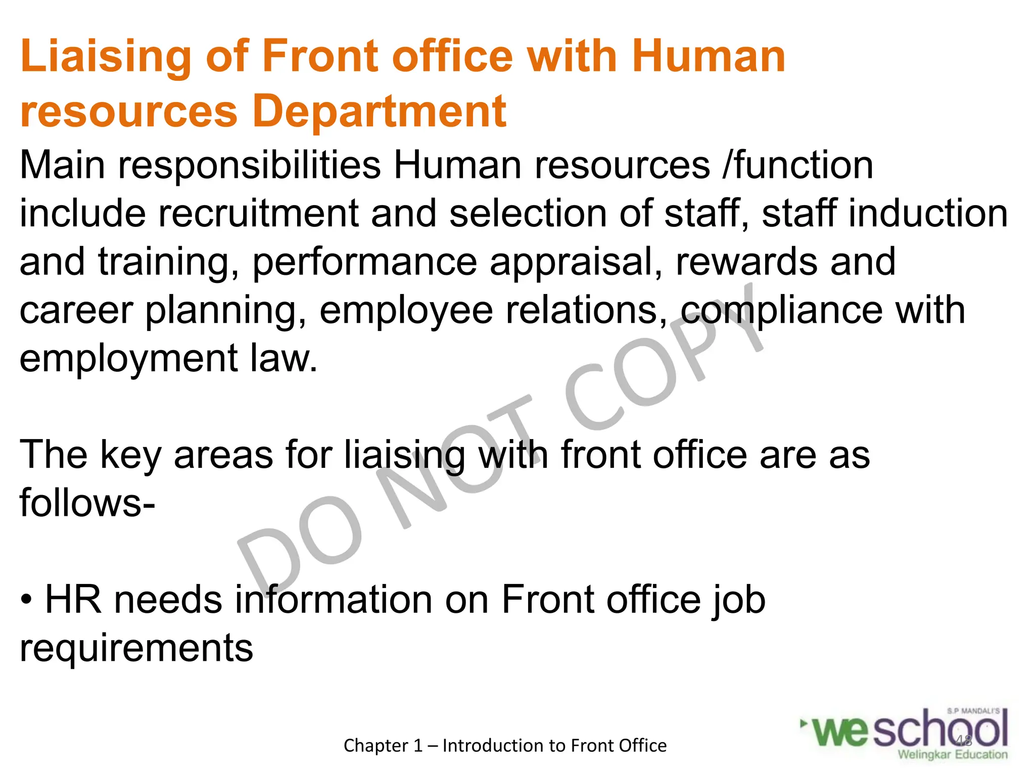 Liaising of Front office with Human
resources Department
Main responsibilities Human resources /function
include recruitment and selection of staff, staff induction
and training, performance appraisal, rewards and
career planning, employee relations, compliance with
employment law.
The key areas for liaising with front office are as
follows-
• HR needs information on Front office job
requirements
Chapter 1 – Introduction to Front Office 48
 