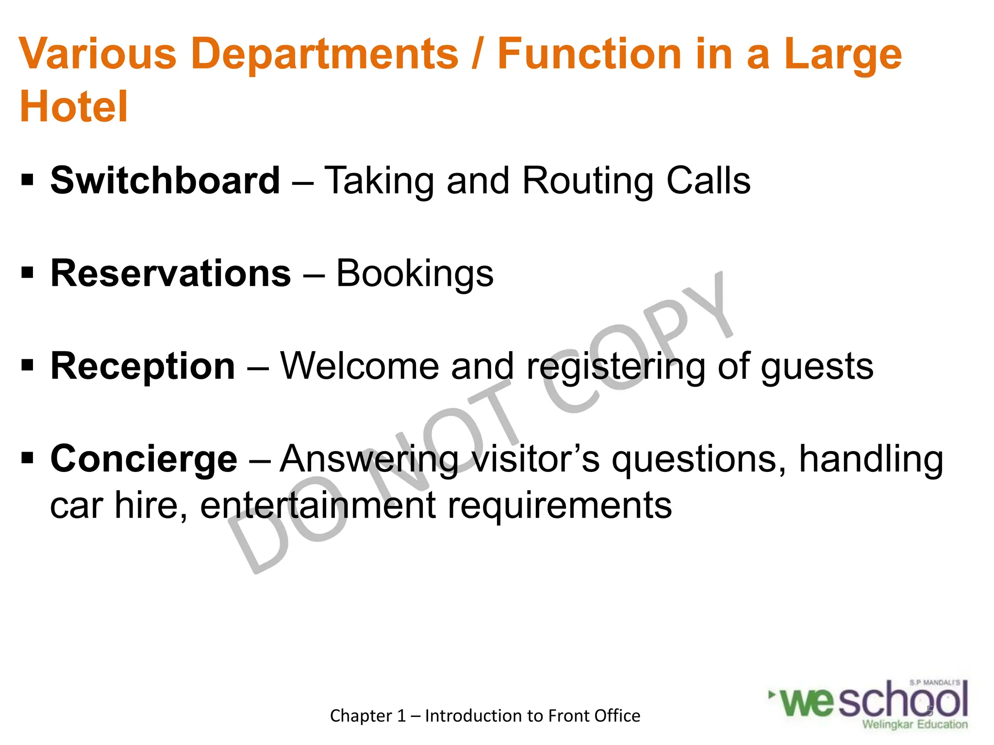 Various Departments / Function in a Large
Hotel
 Switchboard – Taking and Routing Calls
 Reservations – Bookings
 Reception – Welcome and registering of guests
 Concierge – Answering visitor’s questions, handling
car hire, entertainment requirements
Chapter 1 – Introduction to Front Office 5
 