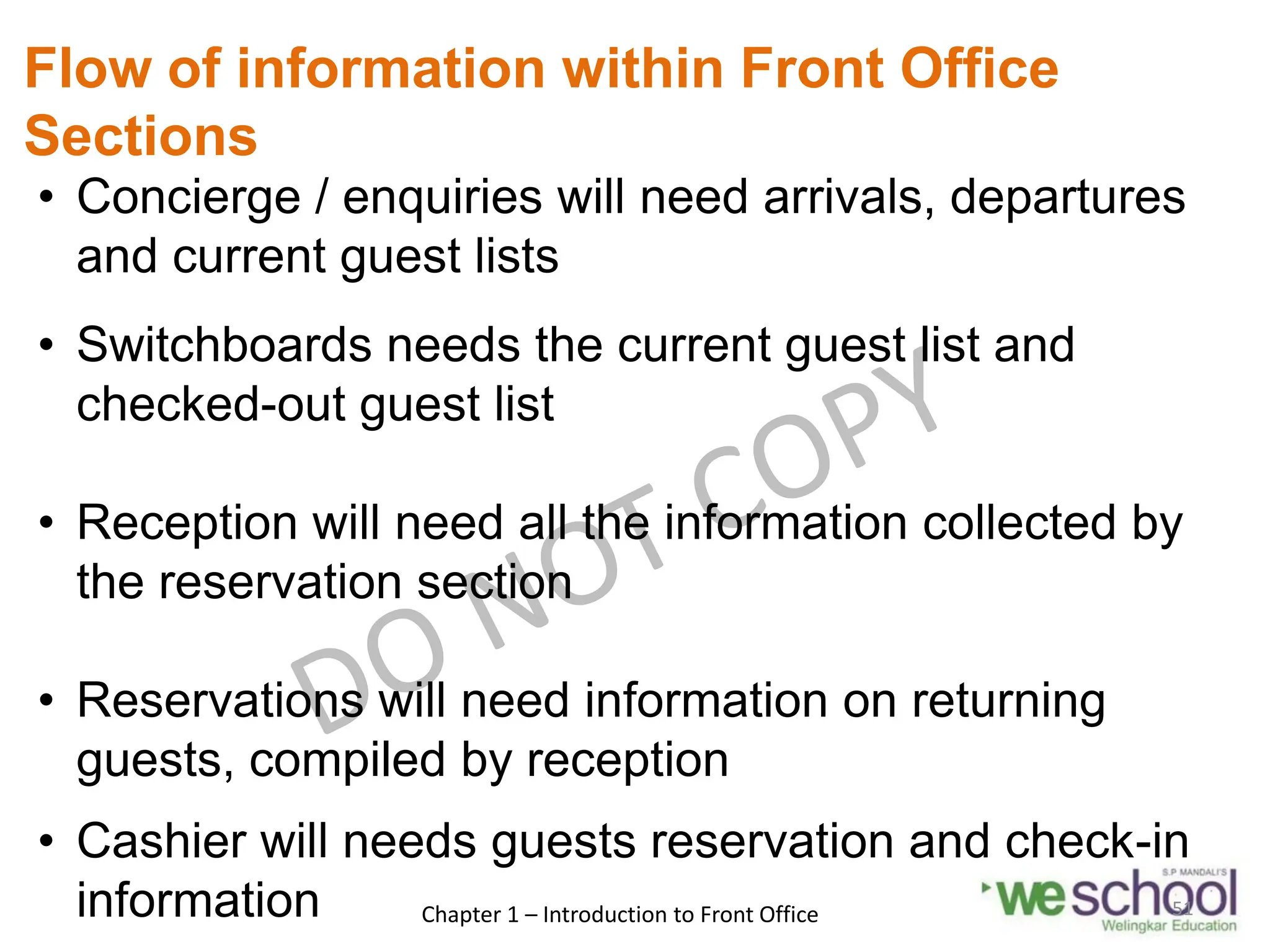 Flow of information within Front Office
Sections
• Concierge / enquiries will need arrivals, departures
and current guest lists
• Switchboards needs the current guest list and
checked-out guest list
• Reception will need all the information collected by
the reservation section
• Reservations will need information on returning
guests, compiled by reception
• Cashier will needs guests reservation and check-in
information Chapter 1 – Introduction to Front Office 51
 
