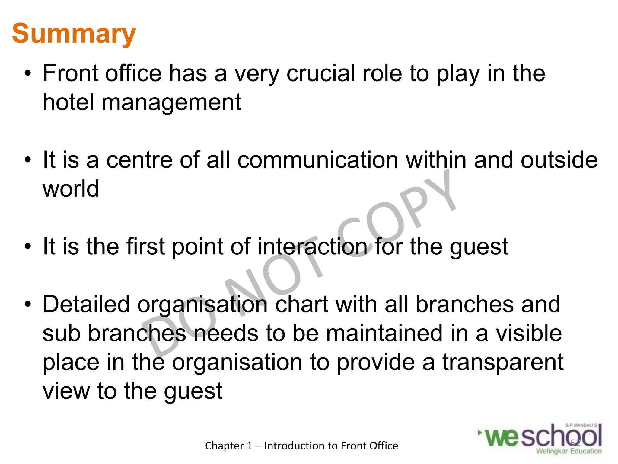 Summary
• Front office has a very crucial role to play in the
hotel management
• It is a centre of all communication within and outside
world
• It is the first point of interaction for the guest
• Detailed organisation chart with all branches and
sub branches needs to be maintained in a visible
place in the organisation to provide a transparent
view to the guest
Chapter 1 – Introduction to Front Office 52
 