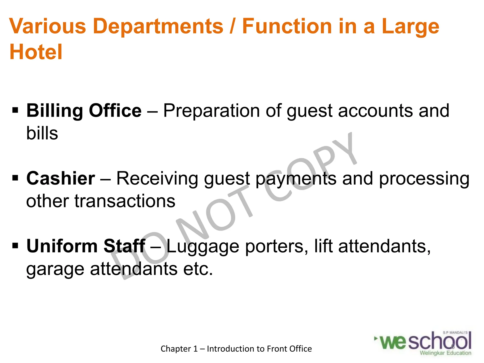 Various Departments / Function in a Large
Hotel
 Billing Office – Preparation of guest accounts and
bills
 Cashier – Receiving guest payments and processing
other transactions
 Uniform Staff – Luggage porters, lift attendants,
garage attendants etc.
Chapter 1 – Introduction to Front Office 6
 
