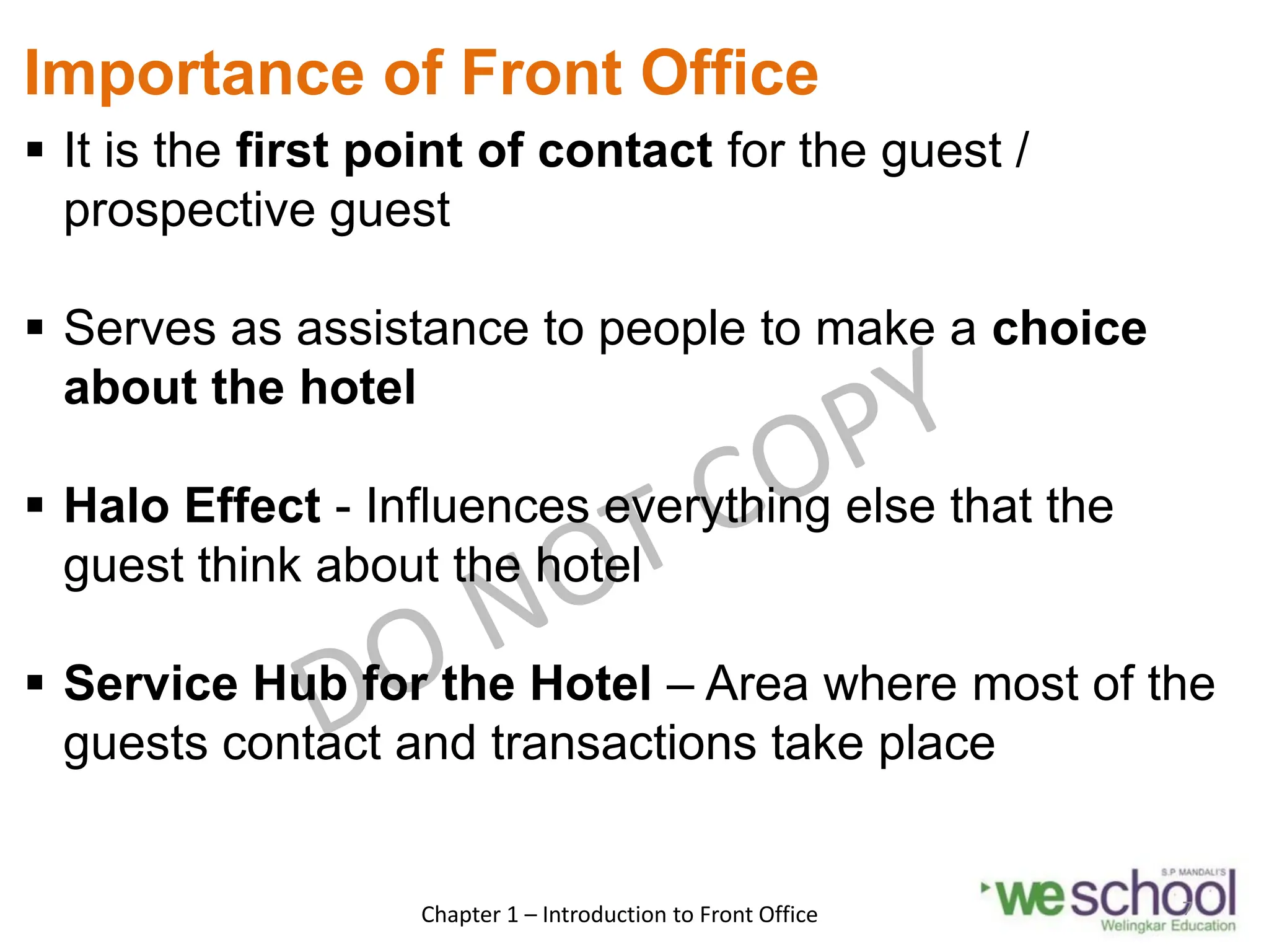Importance of Front Office
 It is the first point of contact for the guest /
prospective guest
 Serves as assistance to people to make a choice
about the hotel
 Halo Effect - Influences everything else that the
guest think about the hotel
 Service Hub for the Hotel – Area where most of the
guests contact and transactions take place
Chapter 1 – Introduction to Front Office 7
 