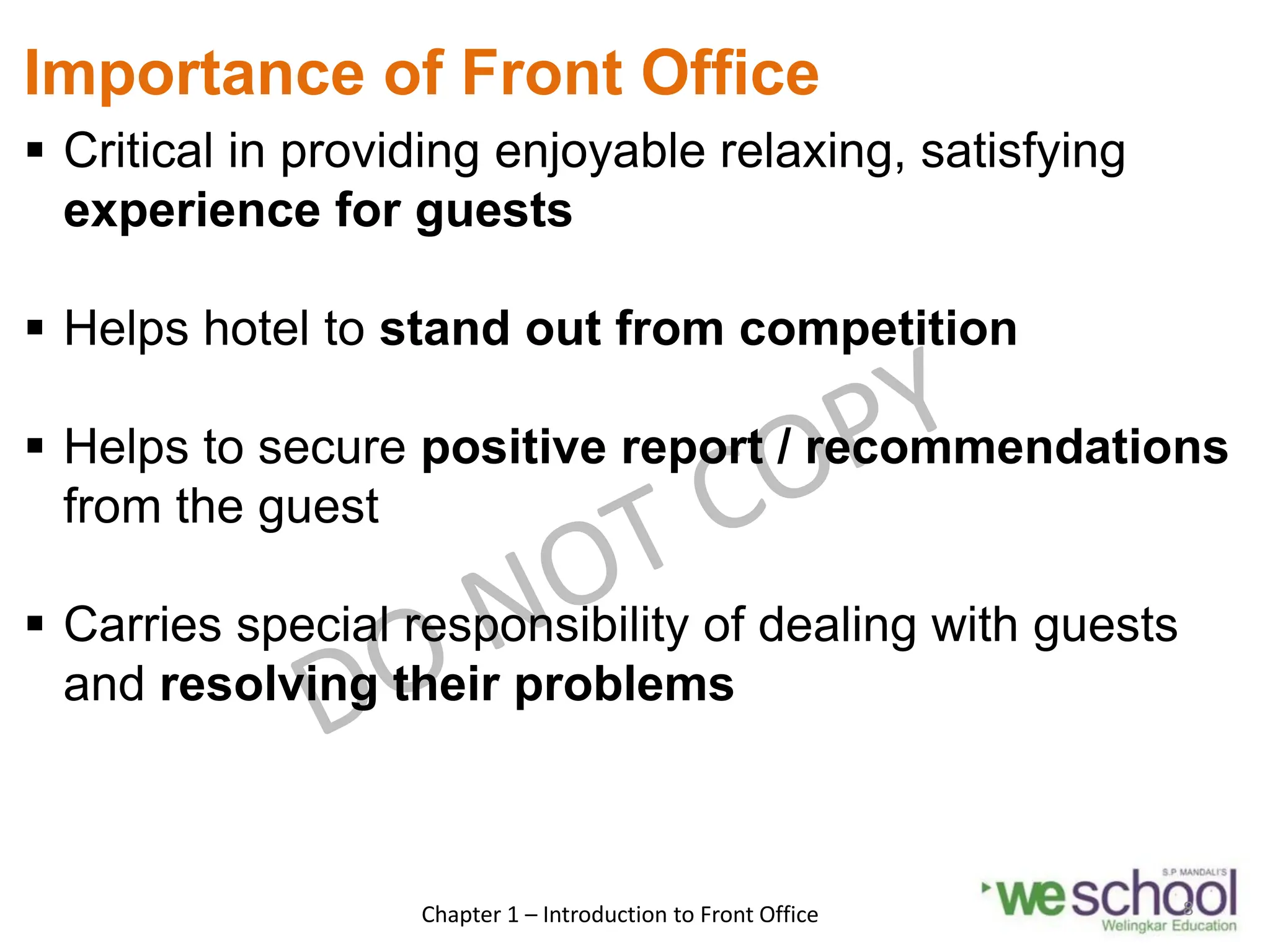 Importance of Front Office
 Critical in providing enjoyable relaxing, satisfying
experience for guests
 Helps hotel to stand out from competition
 Helps to secure positive report / recommendations
from the guest
 Carries special responsibility of dealing with guests
and resolving their problems
Chapter 1 – Introduction to Front Office 8
 