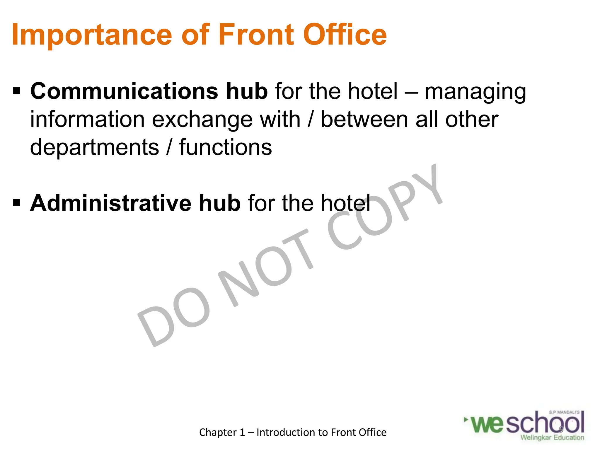 Importance of Front Office
 Communications hub for the hotel – managing
information exchange with / between all other
departments / functions
 Administrative hub for the hotel
Chapter 1 – Introduction to Front Office 9
 