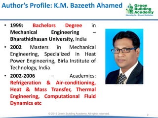 Author’s Profile: K.M. Bazeeth Ahamed
• 1999: Bachelors Degree in
Mechanical Engineering –
Bharathidhasan University, India
• 2002 Masters in Mechanical
Engineering, Specialized in Heat
Power Engineering, Birla Institute of
Technology, India
• 2002-2006 – Academics:
Refrigeration & Air-conditioning,
Heat & Mass Transfer, Thermal
Engineering, Computational Fluid
Dynamics etc
2© 2015 Green Building Academy. All rights reserved.
 