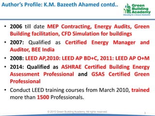 Author’s Profile: K.M. Bazeeth Ahamed contd..
• 2006 till date MEP Contracting, Energy Audits, Green
Building facilitation, CFD Simulation for buildings
• 2007: Qualified as Certified Energy Manager and
Auditor, BEE India
• 2008: LEED AP,2010: LEED AP BD+C, 2011: LEED AP O+M
• 2014: Qualified as ASHRAE Certified Building Energy
Assessment Professional and GSAS Certified Green
Professional
• Conduct LEED training courses from March 2010, trained
more than 1500 Professionals.
3© 2015 Green Building Academy. All rights reserved.
 