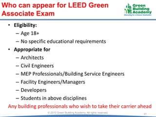 • Eligibility:
– Age 18+
– No specific educational requirements
• Appropriate for
– Architects
– Civil Engineers
– MEP Professionals/Building Service Engineers
– Facility Engineers/Managers
– Developers
– Students in above disciplines
Any building professionals who wish to take their carrier ahead
31© 2015 Green Building Academy. All rights reserved.
Who can appear for LEED Green
Associate Exam
 