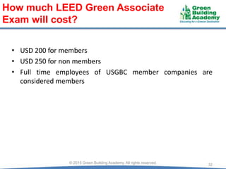 • USD 200 for members
• USD 250 for non members
• Full time employees of USGBC member companies are
considered members
32© 2015 Green Building Academy. All rights reserved.
How much LEED Green Associate
Exam will cost?
 