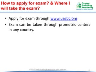 • Apply for exam through www.usgbc.org
• Exam can be taken through prometric centers
in any country.
33© 2015 Green Building Academy. All rights reserved.
How to apply for exam? & Where I
will take the exam?
 