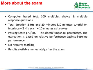 • Computer based test, 100 multiples choice & multiple
response questions.
• Total duration 2 Hrs and 20 minutes (10 minutes tutorial on
interface + 2 Hrs exam + 10 minutes exit survey)
• Passing score 170/200 – This doesn’t mean 85 percentage. The
evaluation is based on relative performance against baseline
performance.
• No negative marking
• Results available immediately after the exam
34© 2015 Green Building Academy. All rights reserved.
More about the exam
 