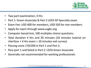 • Two part examination, 4 Hrs
• Part 1: Green Associate & Part 2 LEED AP Specialty exam
• Exam Fee: USD 400 for members, USD 550 for non members
• Apply for exam through www.usgbc.org
• Computer based test, 100 multiples choice questions.
• Total duration 4 Hrs and 20 minutes (10 minutes tutorial on
interface + 4 Hrs exam + 10 minutes exit survey)
• Passing score 170/200 in Part 1 and Part 2.
• Pass part 1 and failed in Part 2: LEED Green Associate
• Generally not recommended for working professionals
39© 2015 Green Building Academy. All rights reserved.
 