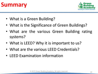 Summary
• What is a Green Building?
• What is the Significance of Green Buildings?
• What are the various Green Building rating
systems?
• What is LEED? Why it is important to us?
• What are the various LEED Credentials?
• LEED Examination information
40© 2015 Green Building Academy. All rights reserved.
 