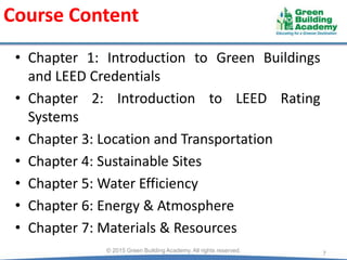 Course Content
• Chapter 1: Introduction to Green Buildings
and LEED Credentials
• Chapter 2: Introduction to LEED Rating
Systems
• Chapter 3: Location and Transportation
• Chapter 4: Sustainable Sites
• Chapter 5: Water Efficiency
• Chapter 6: Energy & Atmosphere
• Chapter 7: Materials & Resources
7© 2015 Green Building Academy. All rights reserved.
 