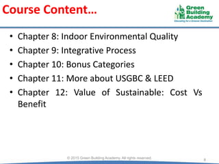 Course Content…
• Chapter 8: Indoor Environmental Quality
• Chapter 9: Integrative Process
• Chapter 10: Bonus Categories
• Chapter 11: More about USGBC & LEED
• Chapter 12: Value of Sustainable: Cost Vs
Benefit
8© 2015 Green Building Academy. All rights reserved.
 