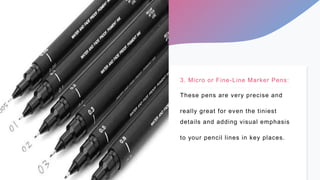 3. Micro or Fine-Line Marker Pens:
These pens are very precise and
really great for even the tiniest
details and adding vi...