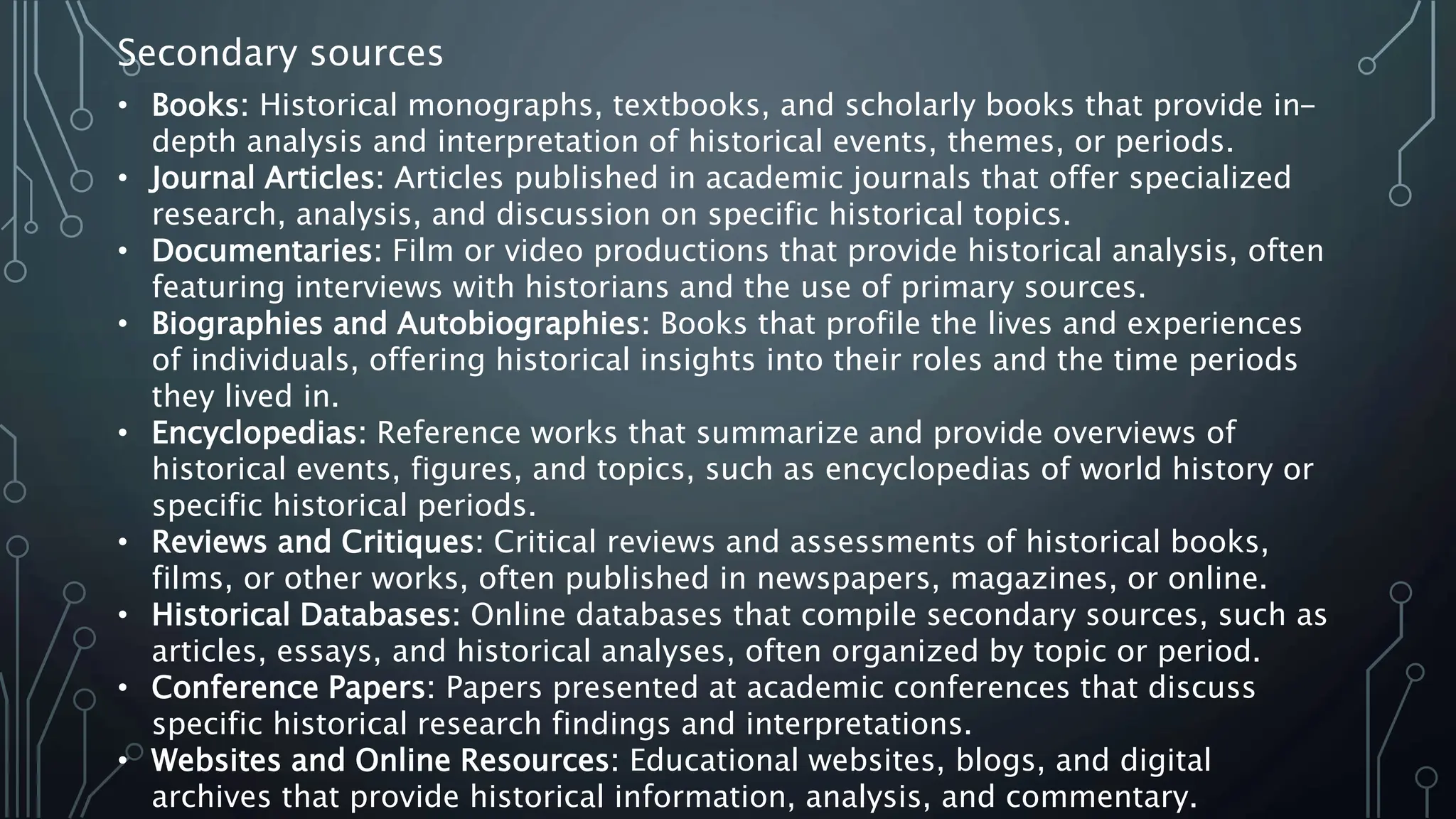 • Books: Historical monographs, textbooks, and scholarly books that provide in-
depth analysis and interpretation of historical events, themes, or periods.
• Journal Articles: Articles published in academic journals that offer specialized
research, analysis, and discussion on specific historical topics.
• Documentaries: Film or video productions that provide historical analysis, often
featuring interviews with historians and the use of primary sources.
• Biographies and Autobiographies: Books that profile the lives and experiences
of individuals, offering historical insights into their roles and the time periods
they lived in.
• Encyclopedias: Reference works that summarize and provide overviews of
historical events, figures, and topics, such as encyclopedias of world history or
specific historical periods.
• Reviews and Critiques: Critical reviews and assessments of historical books,
films, or other works, often published in newspapers, magazines, or online.
• Historical Databases: Online databases that compile secondary sources, such as
articles, essays, and historical analyses, often organized by topic or period.
• Conference Papers: Papers presented at academic conferences that discuss
specific historical research findings and interpretations.
• Websites and Online Resources: Educational websites, blogs, and digital
archives that provide historical information, analysis, and commentary.
Secondary sources
 