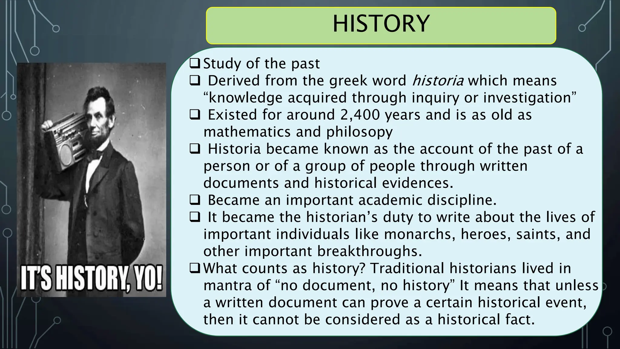 Study of the past
 Derived from the greek word historia which means
“knowledge acquired through inquiry or investigation”
 Existed for around 2,400 years and is as old as
mathematics and philosopy
 Historia became known as the account of the past of a
person or of a group of people through written
documents and historical evidences.
 Became an important academic discipline.
 It became the historian’s duty to write about the lives of
important individuals like monarchs, heroes, saints, and
other important breakthroughs.
What counts as history? Traditional historians lived in
mantra of “no document, no history” It means that unless
a written document can prove a certain historical event,
then it cannot be considered as a historical fact.
HISTORY
 
