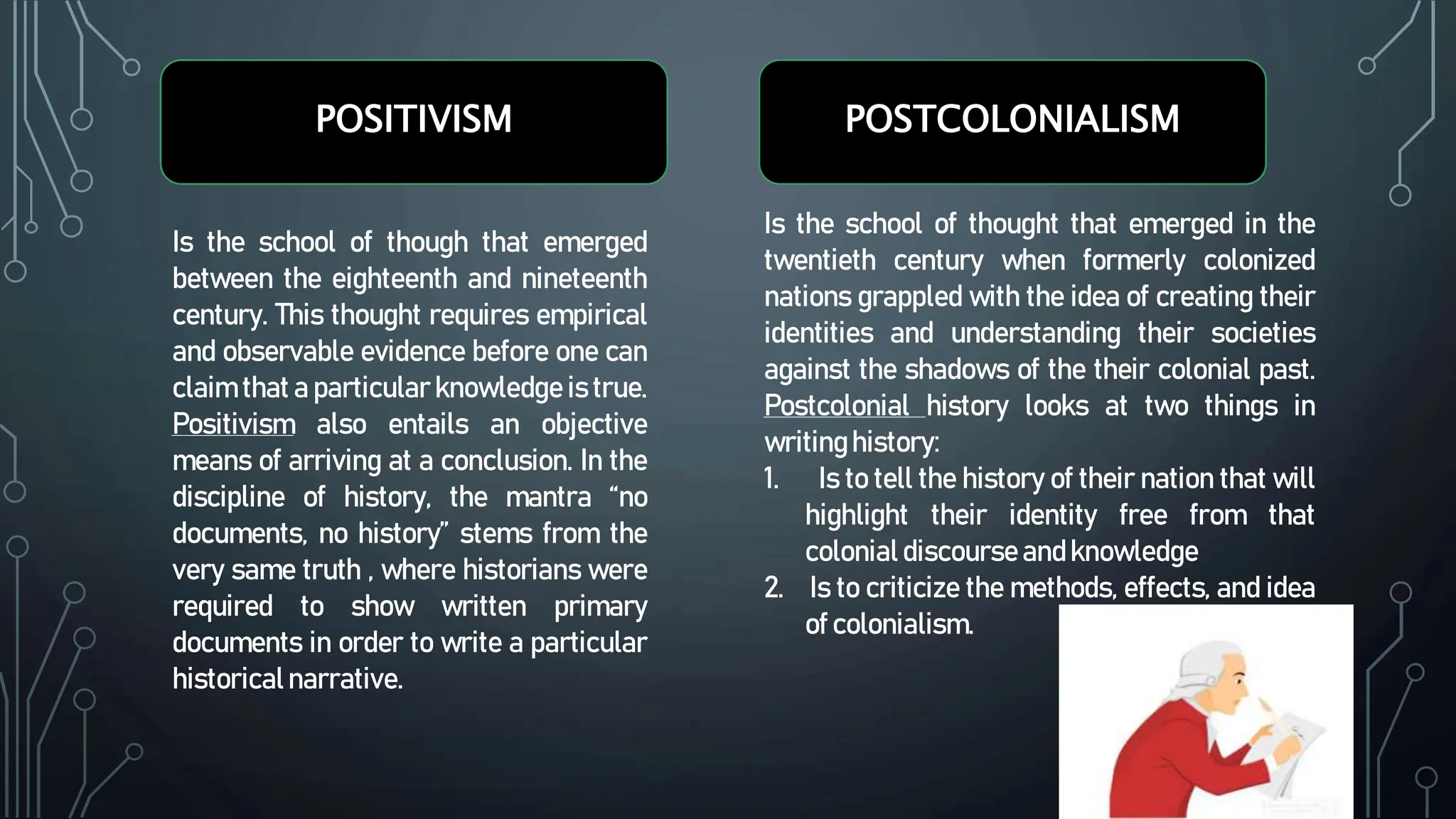 POSITIVISM POSTCOLONIALISM
Is the school of though that emerged
between the eighteenth and nineteenth
century. This thought requires empirical
and observable evidence before one can
claim that a particular knowledge is true.
Positivism also entails an objective
means of arriving at a conclusion. In the
discipline of history, the mantra “no
documents, no history” stems from the
very same truth , where historians were
required to show written primary
documents in order to write a particular
historicalnarrative.
Is the school of thought that emerged in the
twentieth century when formerly colonized
nations grappled with the idea of creating their
identities and understanding their societies
against the shadows of the their colonial past.
Postcolonial history looks at two things in
writinghistory:
1. Is to tell the history of their nation that will
highlight their identity free from that
colonial discourseandknowledge
2. Is to criticize the methods, effects, and idea
of colonialism.
 