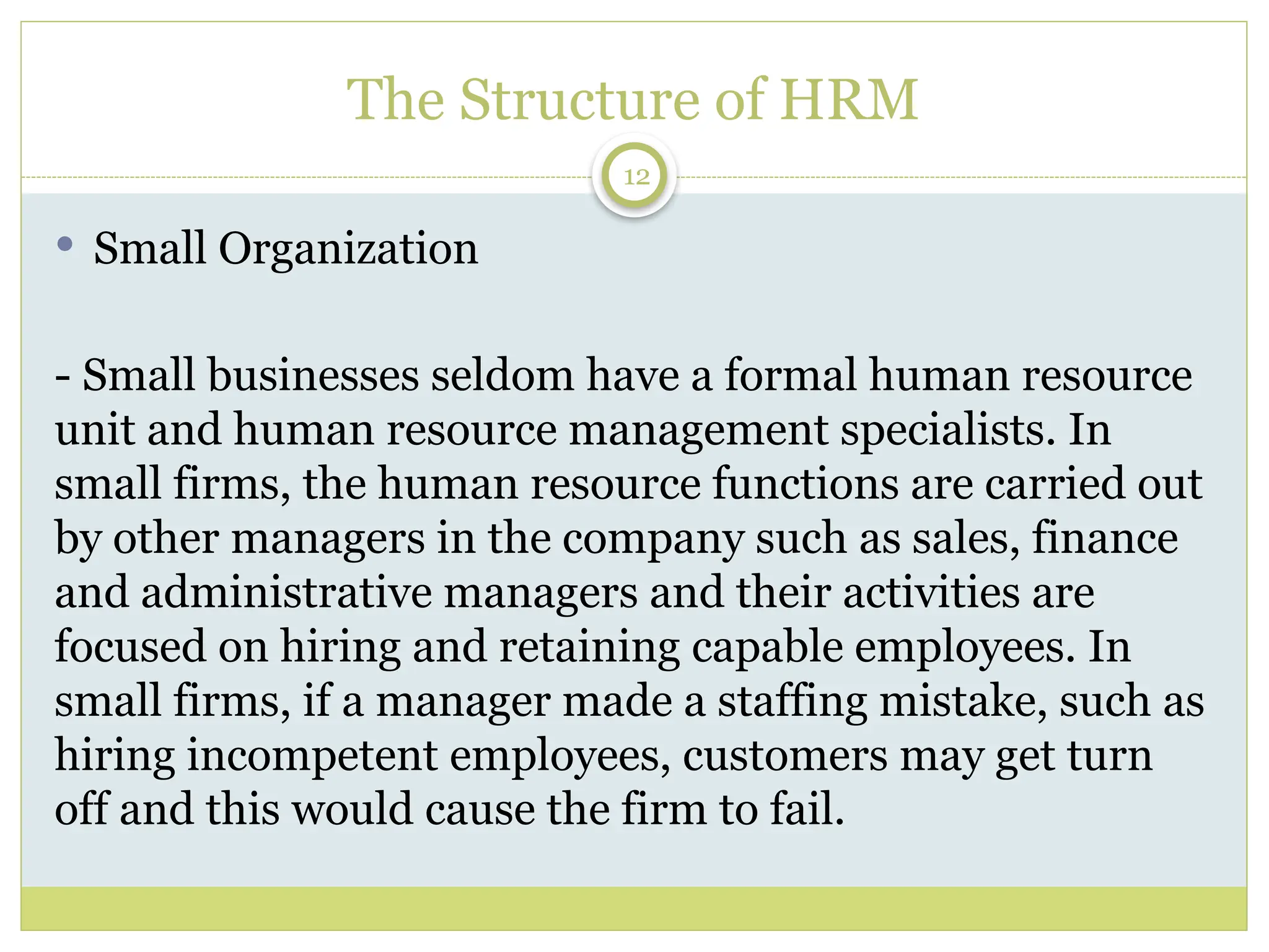12
The Structure of HRM
 Small Organization
- Small businesses seldom have a formal human resource
unit and human resource management specialists. In
small firms, the human resource functions are carried out
by other managers in the company such as sales, finance
and administrative managers and their activities are
focused on hiring and retaining capable employees. In
small firms, if a manager made a staffing mistake, such as
hiring incompetent employees, customers may get turn
off and this would cause the firm to fail.
 