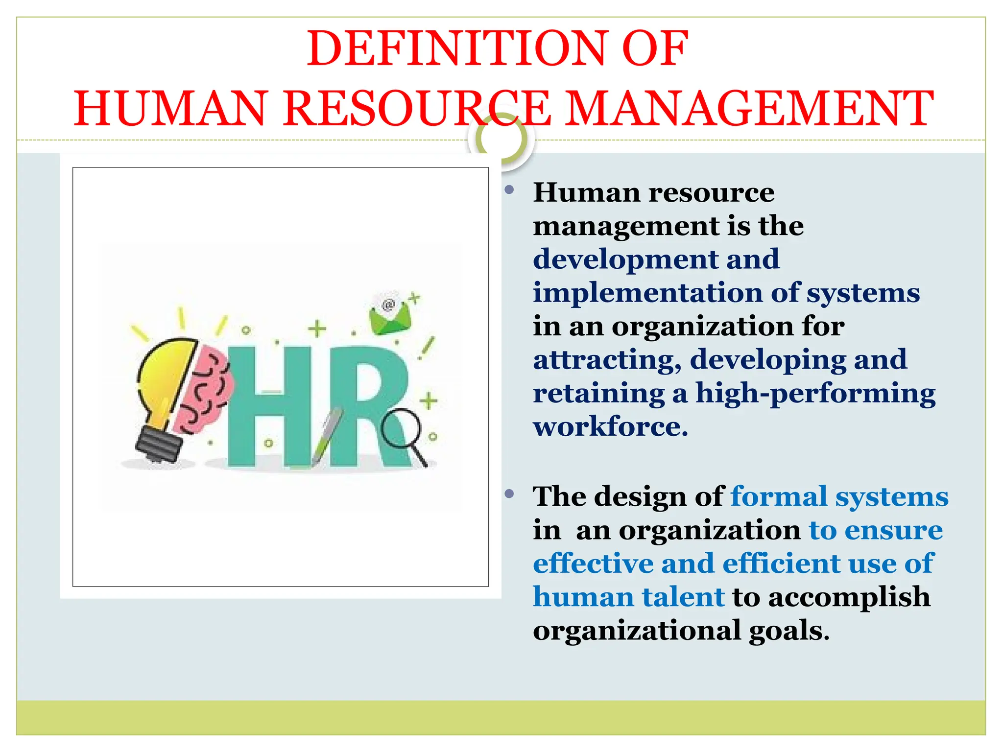  Human resource
management is the
development and
implementation of systems
in an organization for
attracting, developing and
retaining a high-performing
workforce.
 The design of formal systems
in an organization to ensure
effective and efficient use of
human talent to accomplish
organizational goals.
DEFINITION OF
HUMAN RESOURCE MANAGEMENT
 