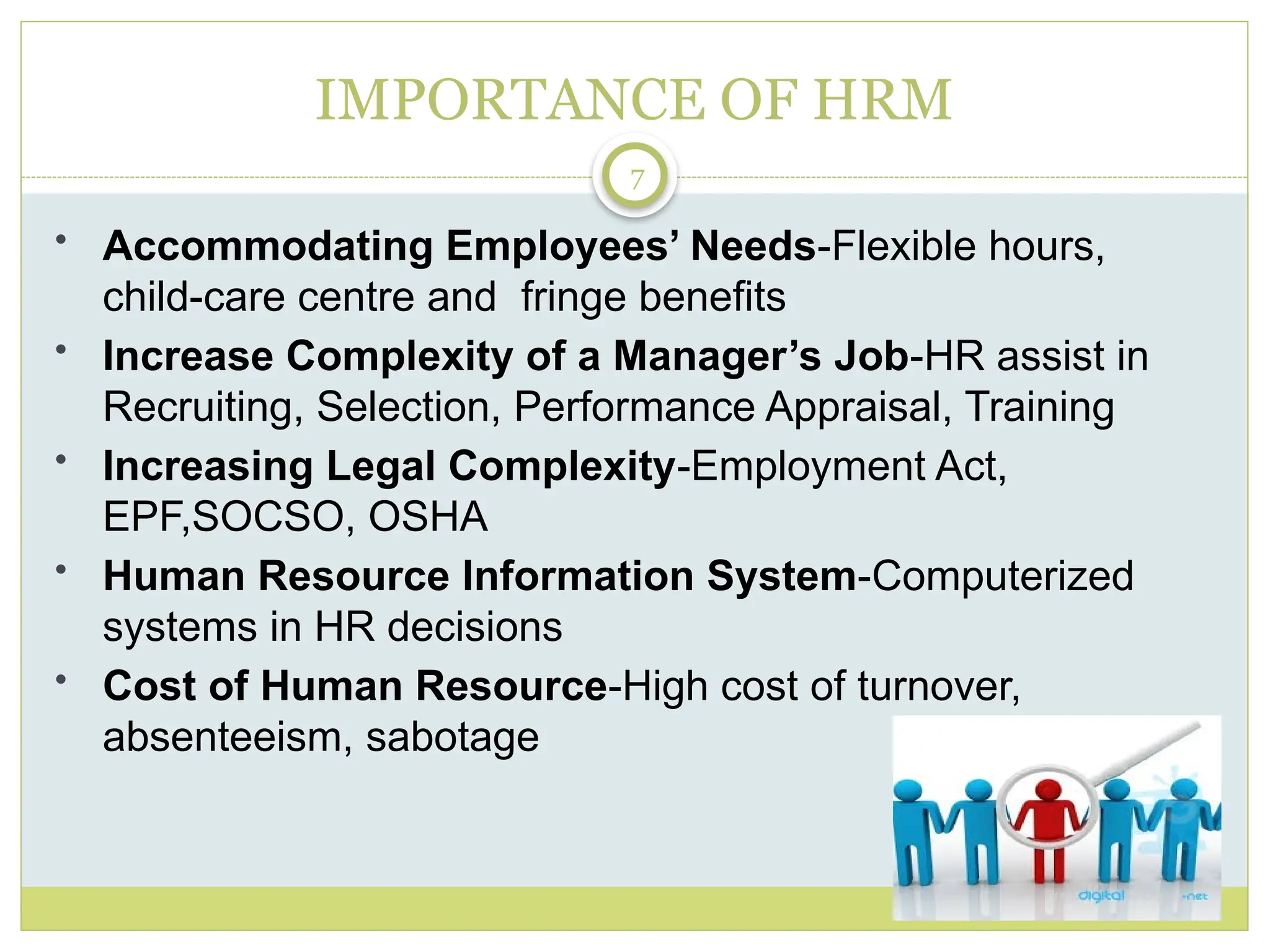 7
IMPORTANCE OF HRM
• Accommodating Employees’ Needs-Flexible hours,
child-care centre and fringe benefits
• Increase Complexity of a Manager’s Job-HR assist in
Recruiting, Selection, Performance Appraisal, Training
• Increasing Legal Complexity-Employment Act,
EPF,SOCSO, OSHA
• Human Resource Information System-Computerized
systems in HR decisions
• Cost of Human Resource-High cost of turnover,
absenteeism, sabotage
 