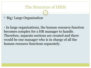 10
The Structure of HRM
 Big/ Large Organization
- In large organizations, the human resource function
becomes complex for a HR manager to handle.
Therefore, separate sections are created and there
would be one manager who is in charge of all the
human resource functions separately.
 