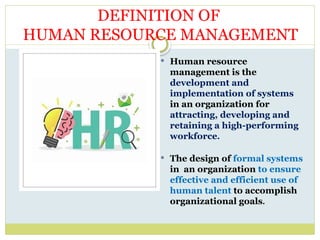  Human resource
management is the
development and
implementation of systems
in an organization for
attracting, developing and
retaining a high-performing
workforce.
 The design of formal systems
in an organization to ensure
effective and efficient use of
human talent to accomplish
organizational goals.
DEFINITION OF
HUMAN RESOURCE MANAGEMENT
 