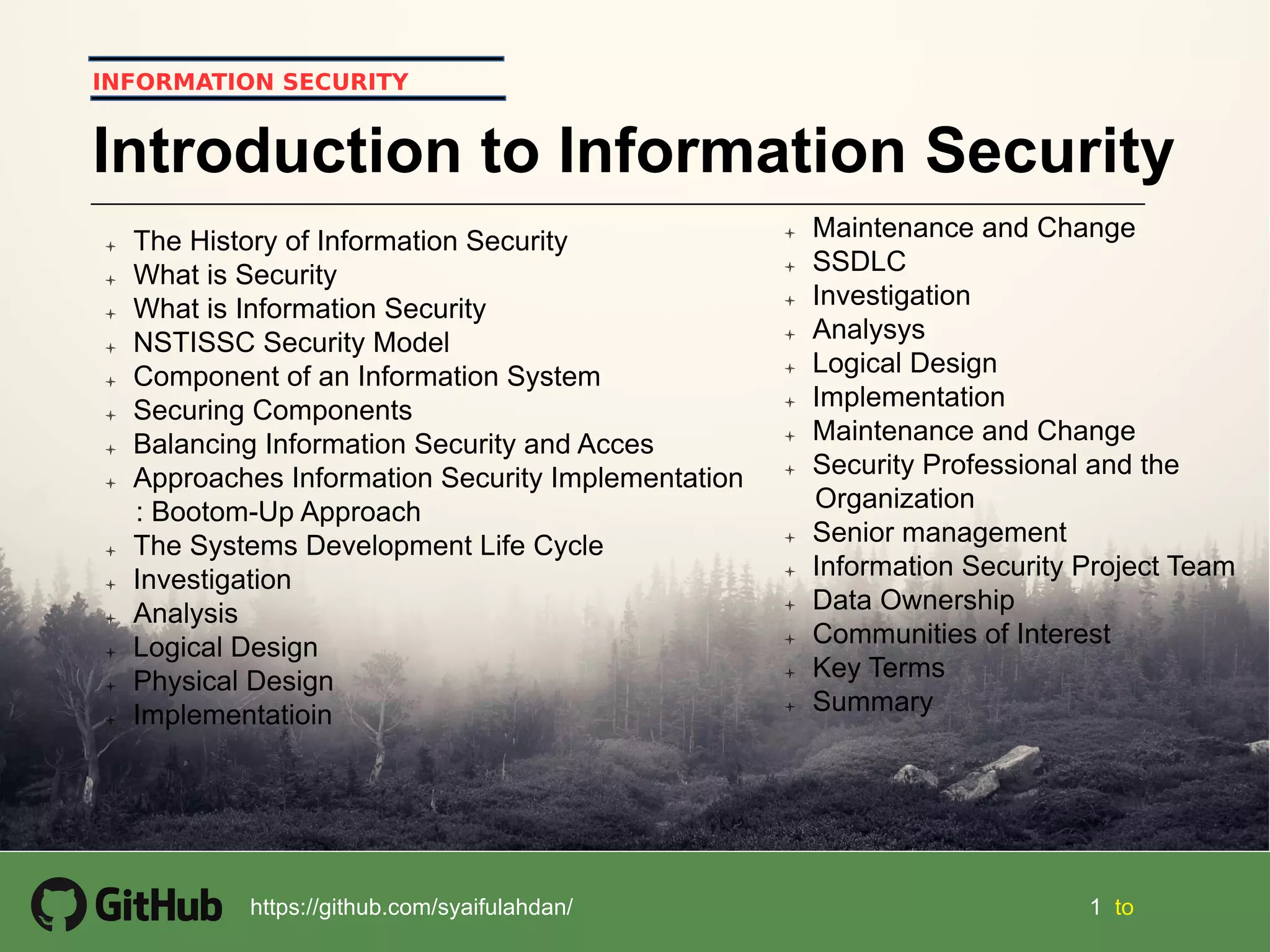 1 1 tohttps://github.com/syaifulahdan/
INFORMATION SECURITY
Introduction to Information Security
 The History of Information Security
 What is Security
 What is Information Security
 NSTISSC Security Model
 Component of an Information System
 Securing Components
 Balancing Information Security and Acces
 Approaches Information Security Implementation
: Bootom-Up Approach
 The Systems Development Life Cycle
 Investigation
 Analysis
 Logical Design
 Physical Design
 Implementatioin
 Maintenance and Change
 SSDLC
 Investigation
 Analysys
 Logical Design
 Implementation
 Maintenance and Change
 Security Professional and the
Organization
 Senior management
 Information Security Project Team
 Data Ownership
 Communities of Interest
 Key Terms
 Summary
 