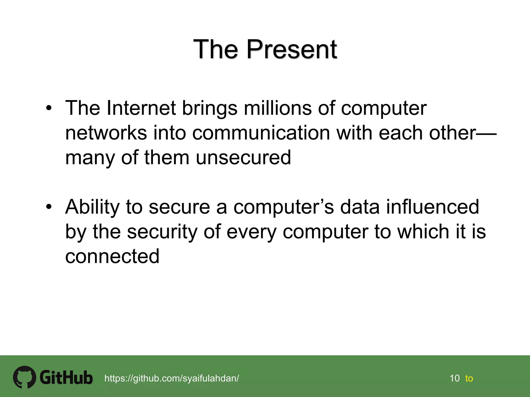 10 10 tohttps://github.com/syaifulahdan/
• The Internet brings millions of computer
networks into communication with each other—
many of them unsecured
• Ability to secure a computer’s data influenced
by the security of every computer to which it is
connected
 