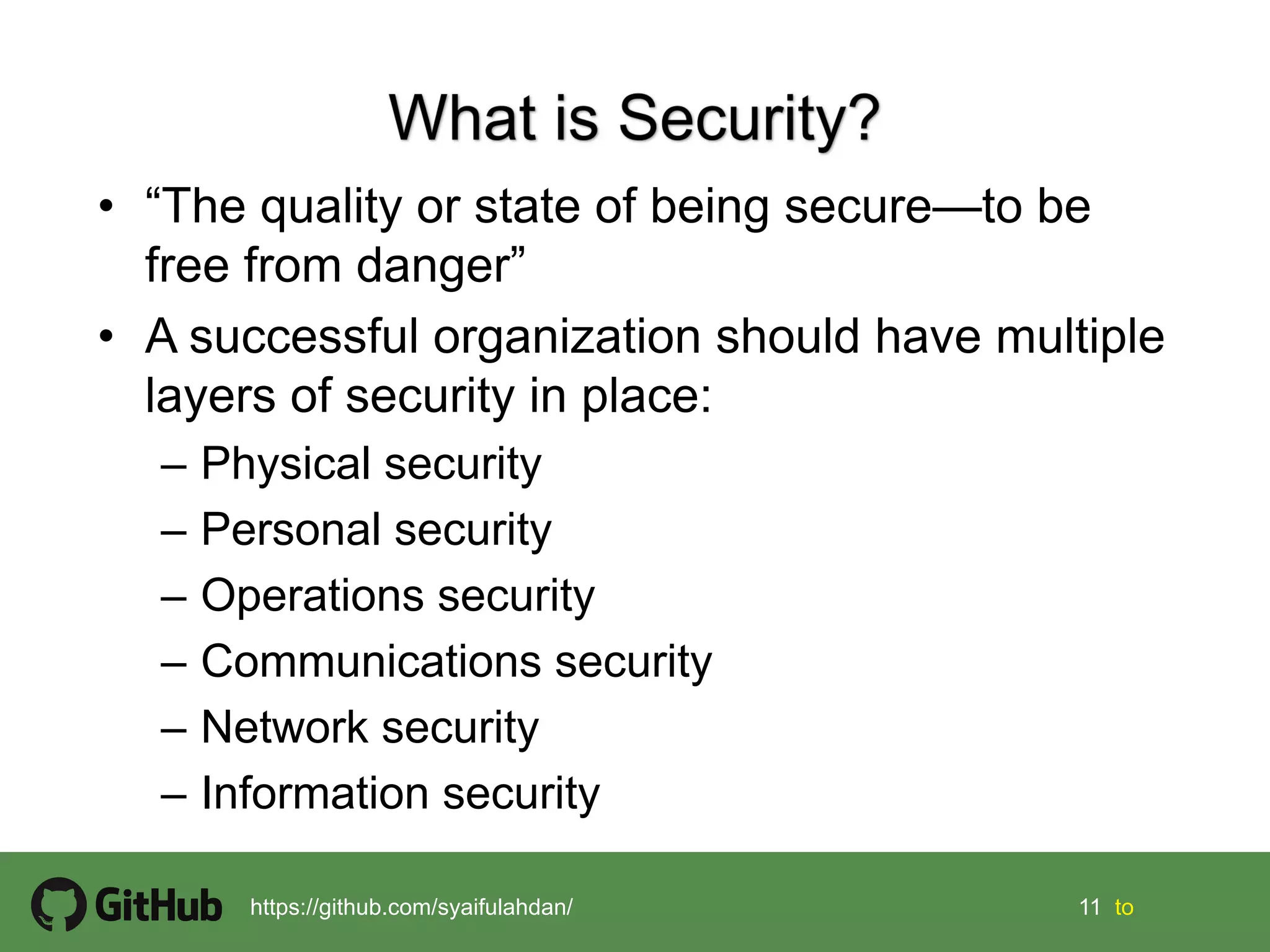 11 11 tohttps://github.com/syaifulahdan/
• “The quality or state of being secure—to be
free from danger”
• A successful organization should have multiple
layers of security in place:
– Physical security
– Personal security
– Operations security
– Communications security
– Network security
– Information security
 