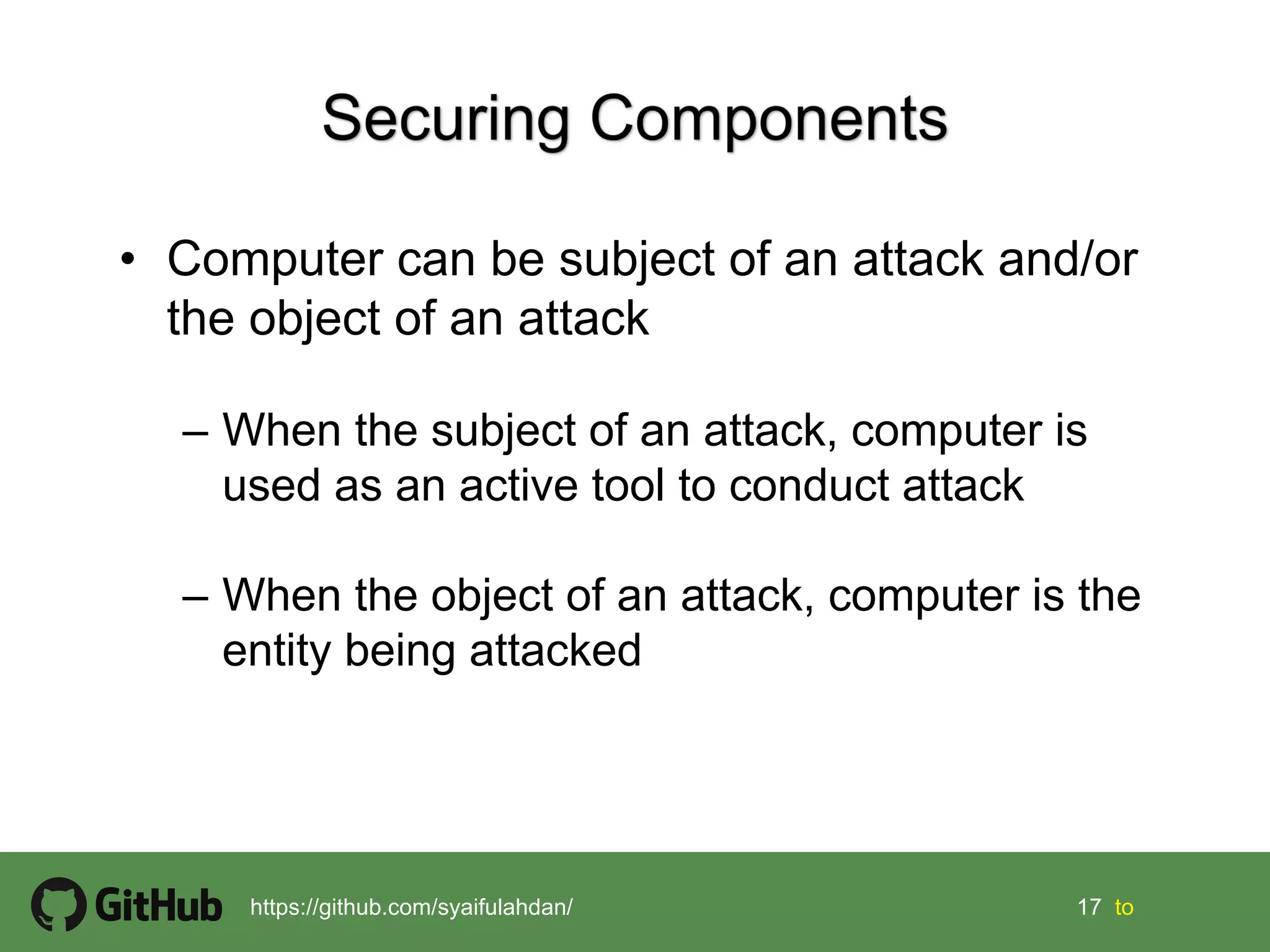 17 17 tohttps://github.com/syaifulahdan/
• Computer can be subject of an attack and/or
the object of an attack
– When the subject of an attack, computer is
used as an active tool to conduct attack
– When the object of an attack, computer is the
entity being attacked
 