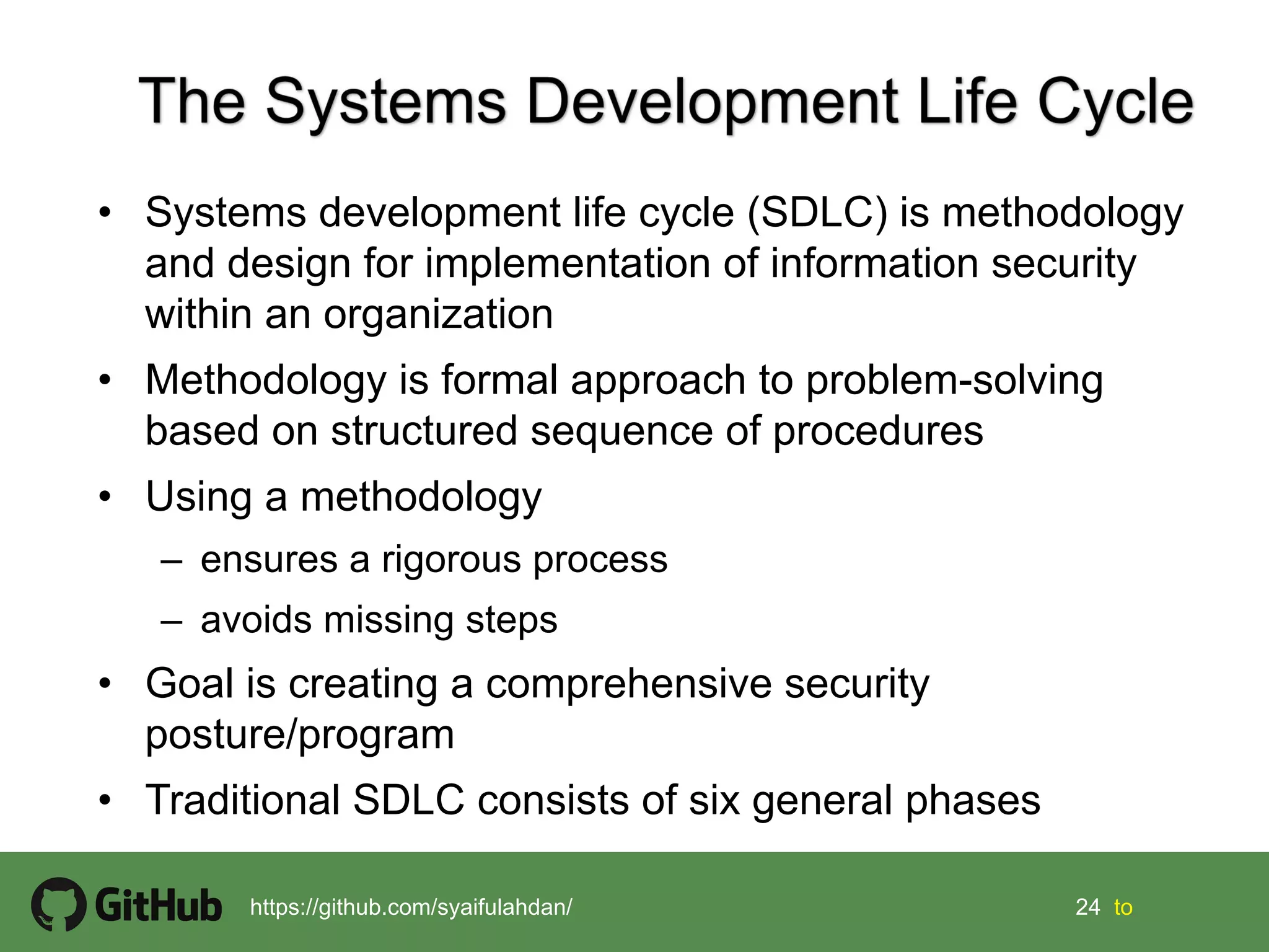 24 24 tohttps://github.com/syaifulahdan/
• Systems development life cycle (SDLC) is methodology
and design for implementation of information security
within an organization
• Methodology is formal approach to problem-solving
based on structured sequence of procedures
• Using a methodology
– ensures a rigorous process
– avoids missing steps
• Goal is creating a comprehensive security
posture/program
• Traditional SDLC consists of six general phases
 