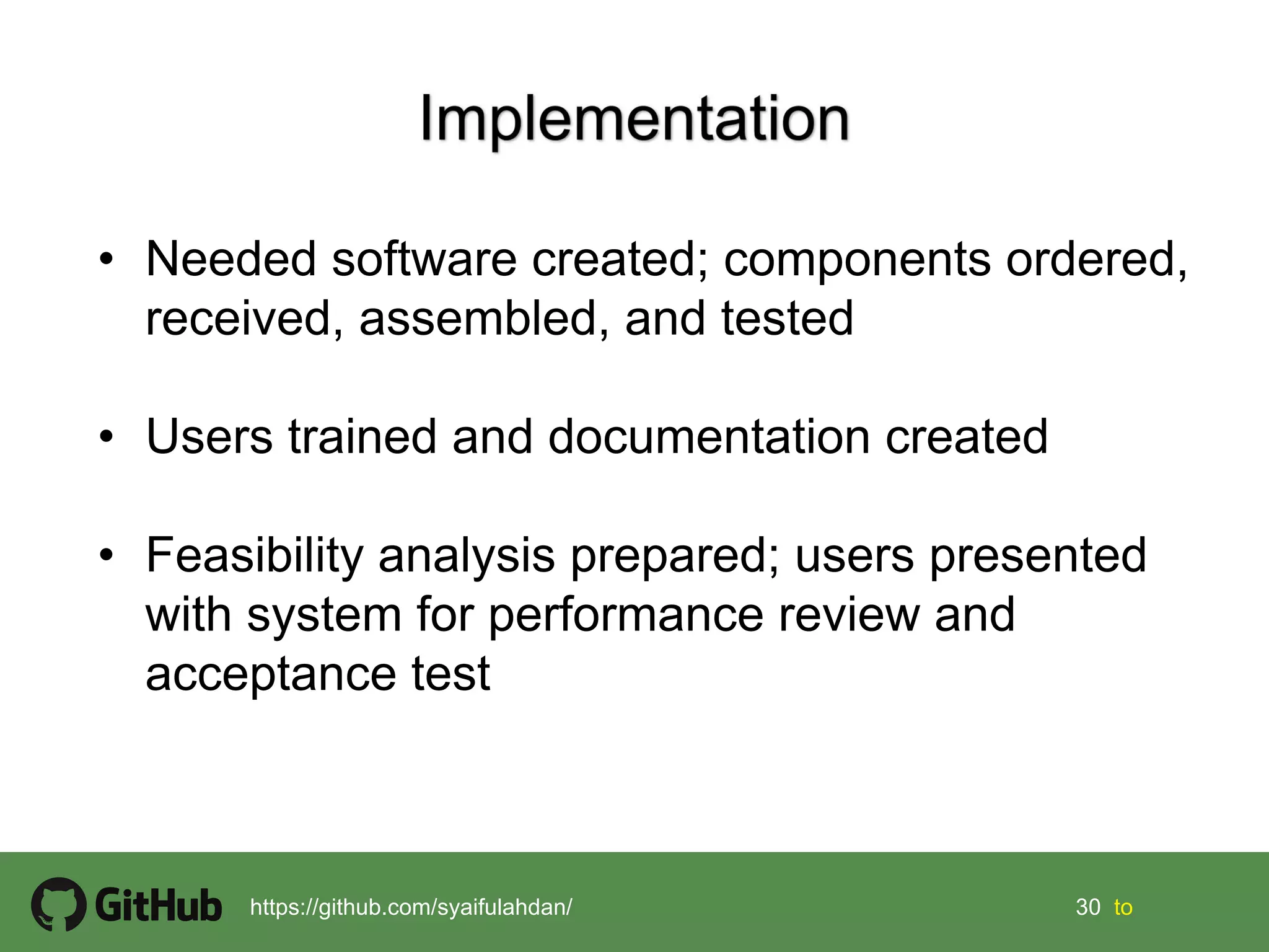 30 30 tohttps://github.com/syaifulahdan/
• Needed software created; components ordered,
received, assembled, and tested
• Users trained and documentation created
• Feasibility analysis prepared; users presented
with system for performance review and
acceptance test
 