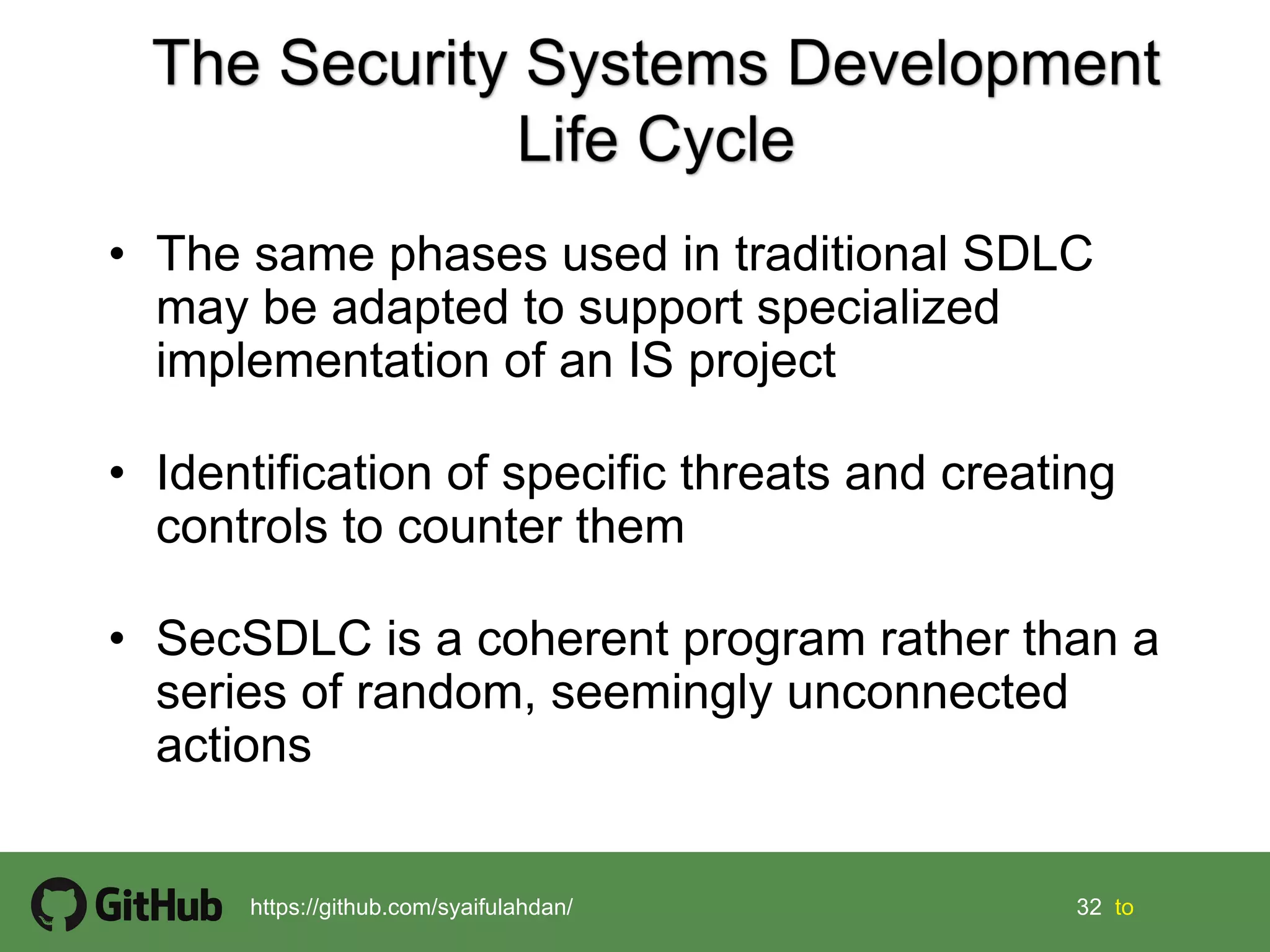 32 32 tohttps://github.com/syaifulahdan/
• The same phases used in traditional SDLC
may be adapted to support specialized
implementation of an IS project
• Identification of specific threats and creating
controls to counter them
• SecSDLC is a coherent program rather than a
series of random, seemingly unconnected
actions
 