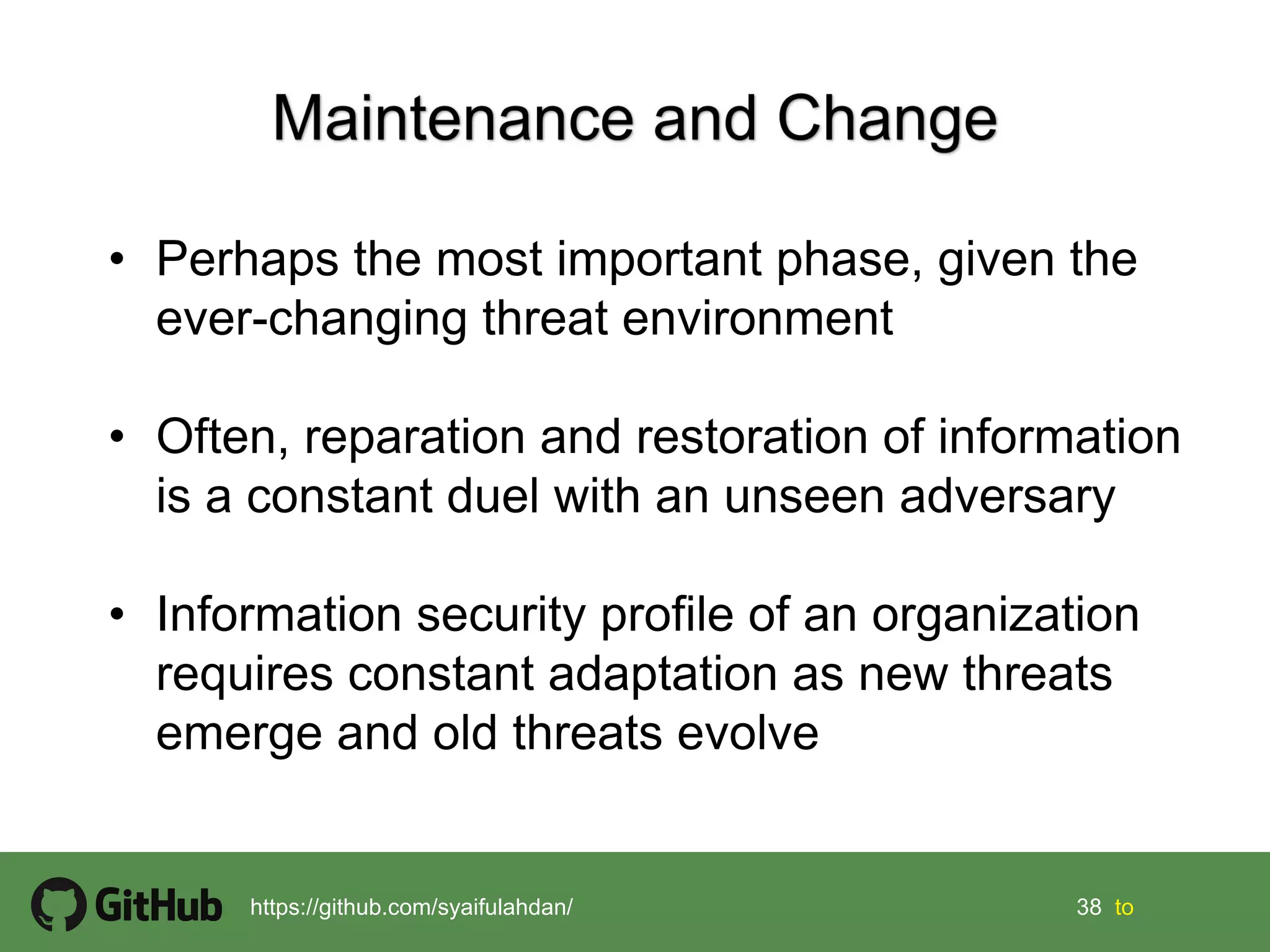 38 38 tohttps://github.com/syaifulahdan/
• Perhaps the most important phase, given the
ever-changing threat environment
• Often, reparation and restoration of information
is a constant duel with an unseen adversary
• Information security profile of an organization
requires constant adaptation as new threats
emerge and old threats evolve
 