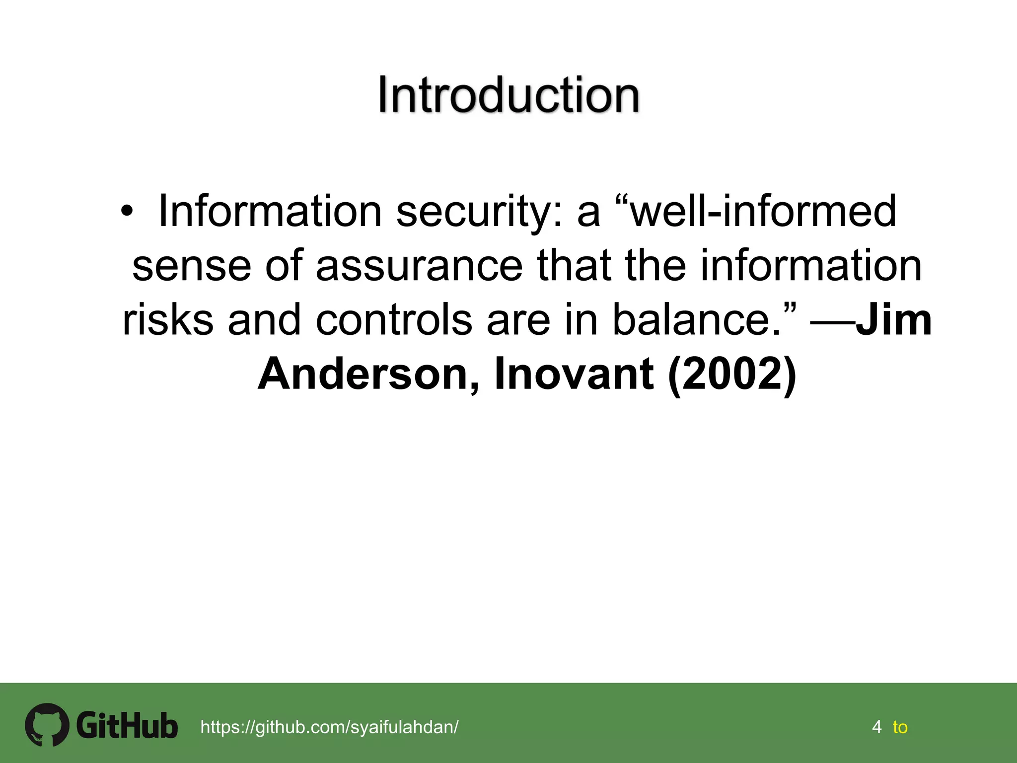 4 4 tohttps://github.com/syaifulahdan/
• Information security: a “well-informed
sense of assurance that the information
risks and controls are in balance.” —Jim
Anderson, Inovant (2002)
 