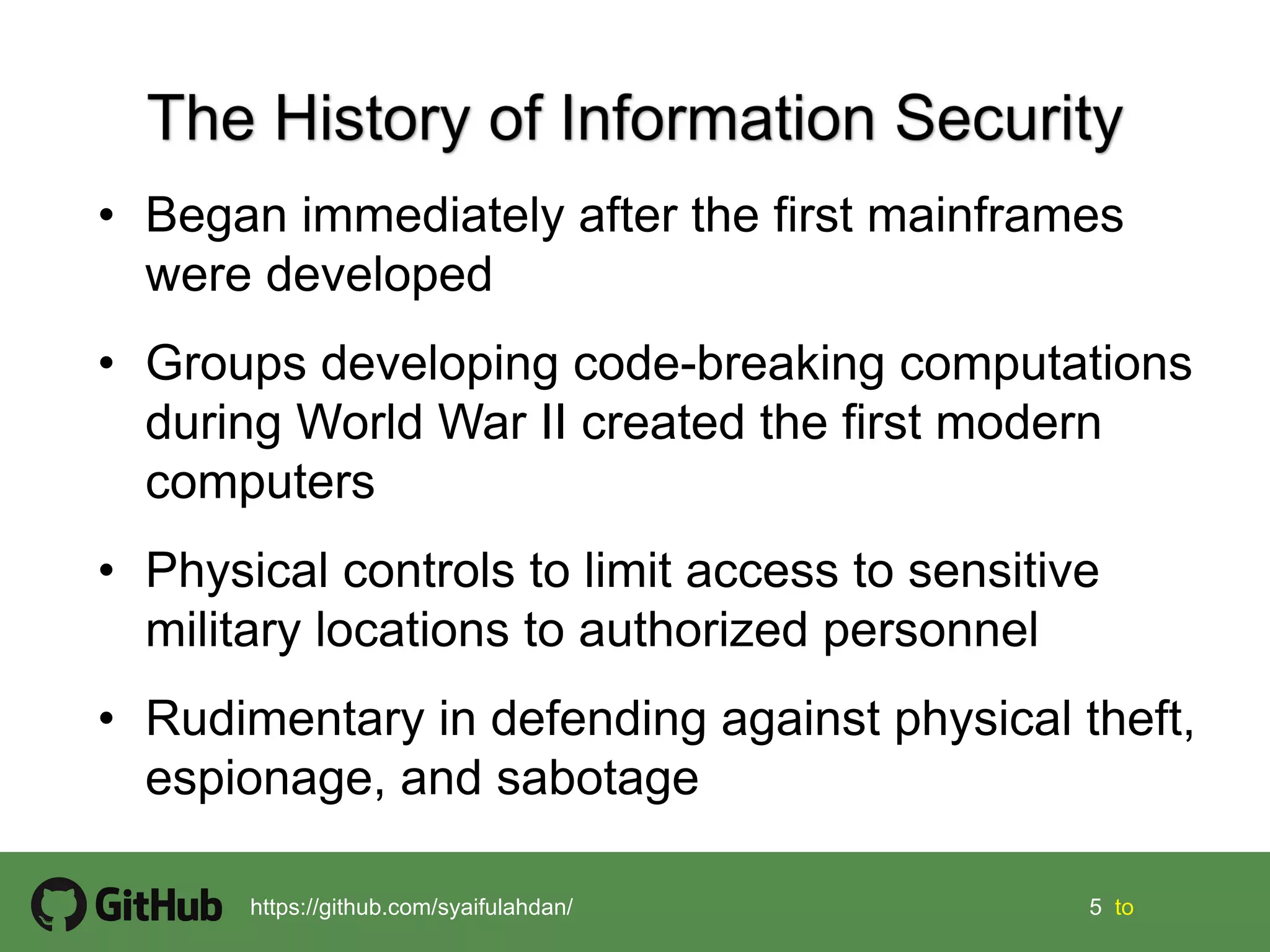 5 5 tohttps://github.com/syaifulahdan/
• Began immediately after the first mainframes
were developed
• Groups developing code-breaking computations
during World War II created the first modern
computers
• Physical controls to limit access to sensitive
military locations to authorized personnel
• Rudimentary in defending against physical theft,
espionage, and sabotage
 