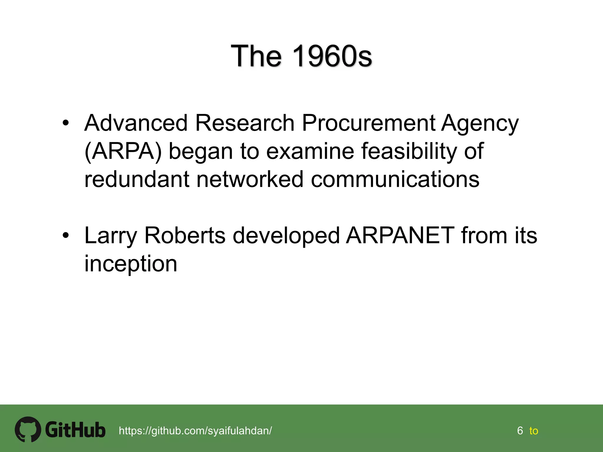 6 6 tohttps://github.com/syaifulahdan/
• Advanced Research Procurement Agency
(ARPA) began to examine feasibility of
redundant networked communications
• Larry Roberts developed ARPANET from its
inception
 