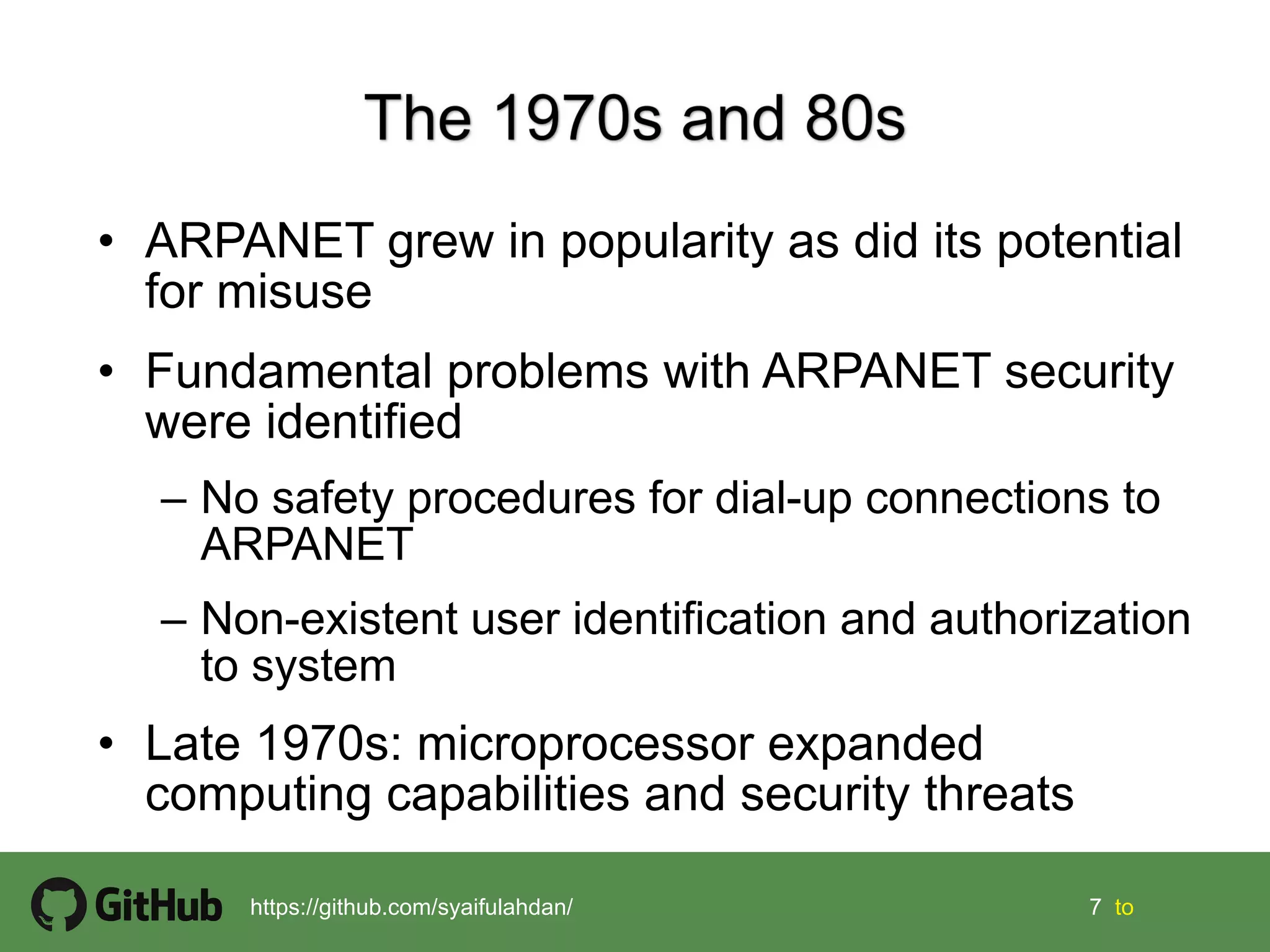 7 7 tohttps://github.com/syaifulahdan/
• ARPANET grew in popularity as did its potential
for misuse
• Fundamental problems with ARPANET security
were identified
– No safety procedures for dial-up connections to
ARPANET
– Non-existent user identification and authorization
to system
• Late 1970s: microprocessor expanded
computing capabilities and security threats
 
