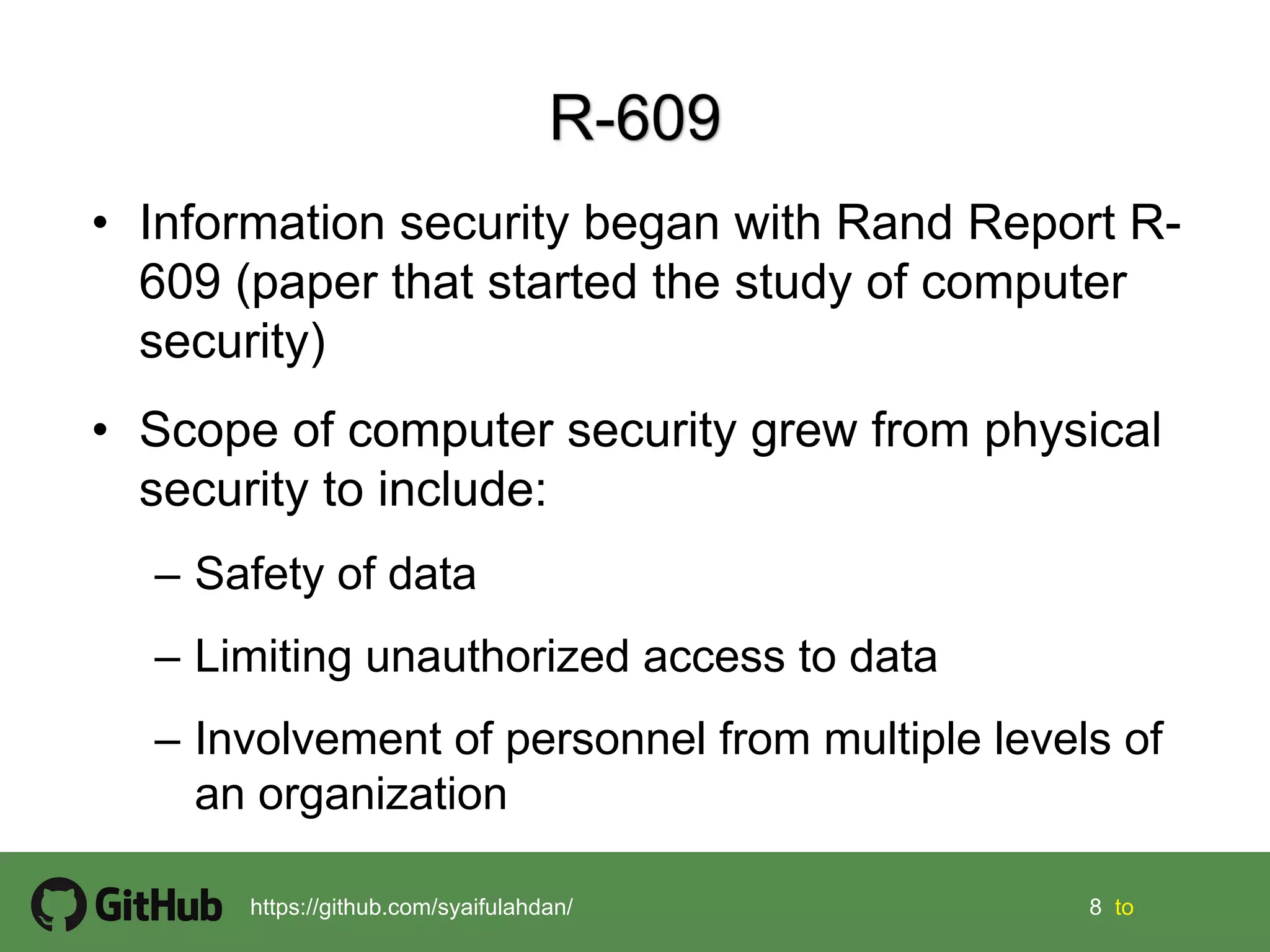 8 8 tohttps://github.com/syaifulahdan/
• Information security began with Rand Report R-
609 (paper that started the study of computer
security)
• Scope of computer security grew from physical
security to include:
– Safety of data
– Limiting unauthorized access to data
– Involvement of personnel from multiple levels of
an organization
 