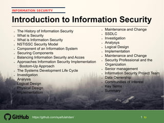 1 1 tohttps://github.com/syaifulahdan/
INFORMATION SECURITY
Introduction to Information Security
 The History of Information Security
 What is Security
 What is Information Security
 NSTISSC Security Model
 Component of an Information System
 Securing Components
 Balancing Information Security and Acces
 Approaches Information Security Implementation
: Bootom-Up Approach
 The Systems Development Life Cycle
 Investigation
 Analysis
 Logical Design
 Physical Design
 Implementatioin
 Maintenance and Change
 SSDLC
 Investigation
 Analysys
 Logical Design
 Implementation
 Maintenance and Change
 Security Professional and the
Organization
 Senior management
 Information Security Project Team
 Data Ownership
 Communities of Interest
 Key Terms
 Summary
 