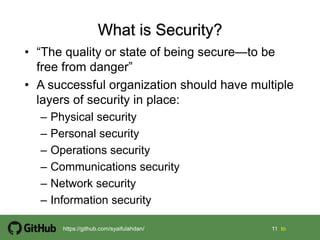 11 11 tohttps://github.com/syaifulahdan/
• “The quality or state of being secure—to be
free from danger”
• A successful organization should have multiple
layers of security in place:
– Physical security
– Personal security
– Operations security
– Communications security
– Network security
– Information security
 