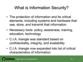 12 12 tohttps://github.com/syaifulahdan/
• The protection of information and its critical
elements, including systems and hardware that
use, store, and transmit that information
• Necessary tools: policy, awareness, training,
education, technology
• C.I.A. triangle was standard based on
confidentiality, integrity, and availability
• C.I.A. triangle now expanded into list of critical
characteristics of information
 