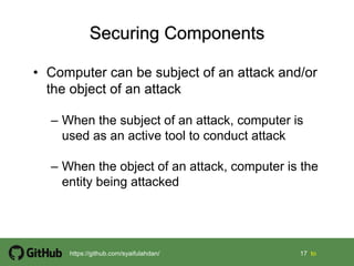 17 17 tohttps://github.com/syaifulahdan/
• Computer can be subject of an attack and/or
the object of an attack
– When the subject of an attack, computer is
used as an active tool to conduct attack
– When the object of an attack, computer is the
entity being attacked
 