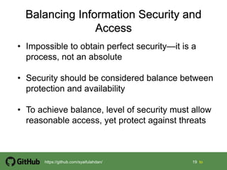 19 19 tohttps://github.com/syaifulahdan/
• Impossible to obtain perfect security—it is a
process, not an absolute
• Security should be considered balance between
protection and availability
• To achieve balance, level of security must allow
reasonable access, yet protect against threats
 