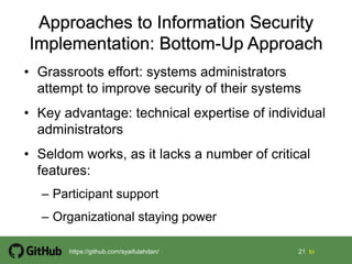 21 21 tohttps://github.com/syaifulahdan/
• Grassroots effort: systems administrators
attempt to improve security of their systems
• Key advantage: technical expertise of individual
administrators
• Seldom works, as it lacks a number of critical
features:
– Participant support
– Organizational staying power
 