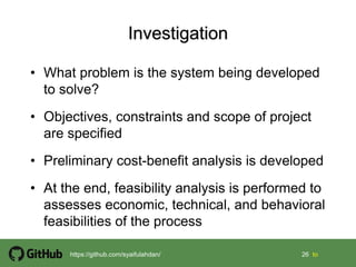26 26 tohttps://github.com/syaifulahdan/
• What problem is the system being developed
to solve?
• Objectives, constraints and scope of project
are specified
• Preliminary cost-benefit analysis is developed
• At the end, feasibility analysis is performed to
assesses economic, technical, and behavioral
feasibilities of the process
 