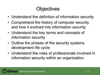 3 3 tohttps://github.com/syaifulahdan/
• Understand the definition of information security
• Comprehend the history of computer security
and how it evolved into information security
• Understand the key terms and concepts of
information security
• Outline the phases of the security systems
development life cycle
• Understand the roles of professionals involved in
information security within an organization
 