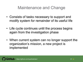 31 31 tohttps://github.com/syaifulahdan/
Maintenance and Change
• Consists of tasks necessary to support and
modify system for remainder of its useful life
• Life cycle continues until the process begins
again from the investigation phase
• When current system can no longer support the
organization’s mission, a new project is
implemented
 